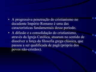 A progressiva penetração do cristianismo no decadente Império Romano é uma das características fundamentais desse período.  A difusão e a consolidação do cristianismo, através da Igreja Católica, atuaram no sentido de dissolver a força da filosofia grega clássica, que passou a ser qualificada de pagã (própria dos povos não-cristãos). 