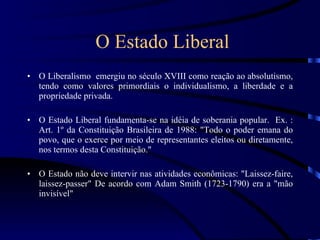 O Estado Liberal O Liberalismo  emergiu no século XVIII como reação ao absolutismo, tendo como valores primordiais o individualismo, a liberdade e a propriedade privada. O Estado Liberal fundamenta-se na idéia de soberania popular.  Ex. : Art. 1º da Constituição Brasileira de 1988: &quot;Todo o poder emana do povo, que o exerce por meio de representantes eleitos ou diretamente, nos termos desta Constituição.&quot; O Estado não deve intervir nas atividades econômicas: &quot;Laissez-faire, laissez-passer&quot; De acordo com Adam Smith (1723-1790) era a &quot;mão invisível&quot;  