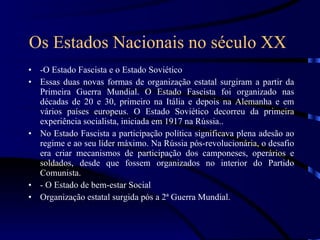 Os Estados Nacionais no século XX   -O Estado Fascista e o Estado Soviético Essas duas novas formas de organização estatal surgiram a partir da Primeira Guerra Mundial. O Estado Fascista foi organizado nas décadas de 20 e 30, primeiro na Itália e depois na Alemanha e em vários países europeus. O Estado Soviético decorreu da primeira experiência socialista, iniciada em 1917 na Rússia.. No Estado Fascista a participação política significava plena adesão ao regime e ao seu líder máximo. Na Rússia pós-revolucionária, o desafio era criar mecanismos de participação dos camponeses, operários e soldados, desde que fossem organizados no interior do Partido Comunista. - O Estado de bem-estar Social Organização estatal surgida pós a 2ª Guerra Mundial. 