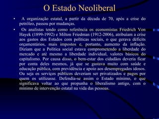 O Estado Neoliberal A organização estatal, a partir da década de 70, após a crise do petróleo, passou por mudanças. Os analistas tendo como referência os economistas Friedrich Von Hayek (1899-1992) e Milton Friedman (1912-2006), atribuíam a crise aos gastos dos Estados com políticas sociais, o que gerava déficits orçamentários, mais impostos e, portanto, aumento da inflação. Diziam que a Política social estava comprometendo a liberdade do mercado e até mesmo a liberdade individual, valores básicos do capitalismo. Por causa disso, o bem-estar dos cidadãos deveria ficar por conta deles mesmos, já que se gastava muito com saúde e educação pública, com previdência e apoio aos desempregados idosos. Ou seja os serviços públicos deveriam ser privatizados e pagos por quem os utilizasse. Defendia-se assim o Estado mínimo, o que significava voltar ao que propunha o liberalismo antigo, com o mínimo de intervenção estatal na vida das pessoas. 