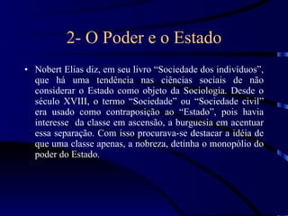 2- O Poder e o Estado Nobert Elias diz, em seu livro “Sociedade dos indivíduos”, que há uma tendência nas ciências sociais de não considerar o Estado como objeto da Sociologia. Desde o século XVIII, o termo “Sociedade” ou “Sociedade civil” era usado como contraposição ao “Estado”, pois havia interesse  da classe em ascensão, a burguesia em acentuar essa separação. Com isso procurava-se destacar a idéia de que uma classe apenas, a nobreza, detinha o monopólio do poder do Estado. 
