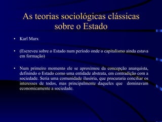 As teorias sociológicas clássicas sobre o Estado Karl Marx (Escreveu sobre o Estado num período onde o capitalismo ainda estava em formação) Num primeiro momento ele se aproximou da concepção anarquista, definindo o Estado como uma entidade abstrata, em contradição com a sociedade. Seria uma comunidade ilusória, que procuraria conciliar os interesses de todos, mas principalmente daqueles que  dominavam economicamente a sociedade. 
