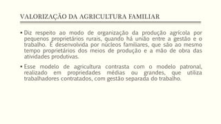 VALORIZAÇÃO DA AGRICULTURA FAMILIAR
 Diz respeito ao modo de organização da produção agrícola por
pequenos proprietários rurais, quando há união entre a gestão e o
trabalho. É desenvolvida por núcleos familiares, que são ao mesmo
tempo proprietários dos meios de produção e a mão de obra das
atividades produtivas.
 Esse modelo de agricultura contrasta com o modelo patronal,
realizado em propriedades médias ou grandes, que utiliza
trabalhadores contratados, com gestão separada do trabalho.
 