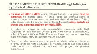 CRISE ALIMENTAR E SUSTENTABILIDADE: a globalização e
a produção de alimentos
 Os anos de 2007 e 2008 foram testemunhas de uma grave crise de
alimentos no mundo todo. A “crise” pode ser definida como o
aumento expressivo no preço de produtos alimentícios (arroz, feijão,
leite, carne, etc.). De acordo com o Banco Mundial, nesse período os
preços dos alimentos subiram em média 83%.
 O índice de preços de seis commodities, elaborada pela FAO
(Organização das Nações Unidas para Alimentação e Agricultura),
subiu 38% entre 2004 e 2007. Como resultado da crise, o preço dos
alimentos subiu 40% nos últimos meses de 2008.
 Essa crise colocou novamente em pauta o debate sobre a pobreza e
a fome, tendo em vista a situação de vulnerabilidade das populações
mais pobres em relação ao aumento de preço dos gêneros
alimentícios.
 