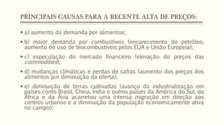 PRINCIPAIS CAUSAS PARA A RECENTE ALTA DE PREÇOS:
 a) aumento da demanda por alimentos;
 b) maior demanda por combustíveis (encarecimento do petróleo,
aumento do uso de biocombustíveis pelos EUA e União Europeia);
 c) especulação do mercado financeiro (elevação do preços das
commodities);
 d) mudanças climáticas e perdas de safras (aumento dos preços dos
alimentos por diminuição da oferta);
 e) diminuição de terras cultivadas (avanço da industrialização em
países como Brasil, China, Índia e outros países da América do Sul, da
África e da Ásia acarretou uma intensa migração em direção aos
centros urbanos e a diminuição da população economicamente ativa
no campo);
 