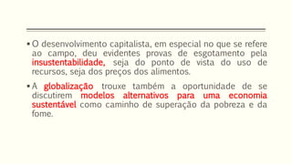  O desenvolvimento capitalista, em especial no que se refere
ao campo, deu evidentes provas de esgotamento pela
insustentabilidade, seja do ponto de vista do uso de
recursos, seja dos preços dos alimentos.
 A globalização trouxe também a oportunidade de se
discutirem modelos alternativos para uma economia
sustentável como caminho de superação da pobreza e da
fome.
 