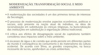 MODERNIZAÇÃO, TRANSFORMAÇÃO SOCIAL E MEIO
AMBIENTE
 A modernização das sociedades é um dos primeiros temas de interesse
da Sociologia;
 O processo de modernização envolve aspectos econômicos, políticos e
sociais; está presente na noção atual de indivíduo, na ideia de
racionalização em substituição às crenças religiosas, na burocratização
das instituições em substituição à organização afetiva tradicional;
 A crítica aos efeitos de desagregação social do capitalismo também
considerou seus impactos sobre o meio ambiente;
 A escassez de água e de comida que ainda persiste em diferentes partes
do mundo é consequência do consumismo e do materialismo da cultura
ocidental. De acordo com Shiva, as grandes corporações, na busca
incessante de lucros, aprofundam as crises ambientais;
 
