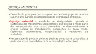JUSTIÇA AMBIENTAL
 Conjunto de princípios que assegura que nenhum grupo de pessoas
suporte uma parcela desproporcional de degradação ambiental.
 Injustiça ambiental – condição de desigualdade, operada e
sustentada por mecanismos sociopolíticos, que destina a maior parte
das consequências dos danos ambientais do desenvolvimento a
grupos sociais de trabalhadores, populações de baixa renda,
segmentos discriminados, marginalizados e vulneráveis da
sociedade.
 Necessidade de produzir políticas públicas pensadas e construídas a
partir das vozes dos habitantes das comunidades vulneráveis.
 