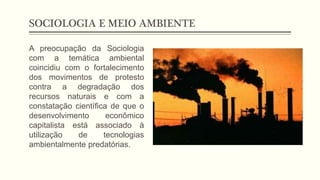 SOCIOLOGIA E MEIO AMBIENTE
A preocupação da Sociologia
com a temática ambiental
coincidiu com o fortalecimento
dos movimentos de protesto
contra a degradação dos
recursos naturais e com a
constatação científica de que o
desenvolvimento econômico
capitalista está associado à
utilização de tecnologias
ambientalmente predatórias.
 