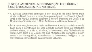 JUSTIÇA AMBIENTAL, MODERNIZAÇÃO ECOLÓGICA E
CONFLITOS AMBIENTAIS NO BRASIL
 A questão ambiental começou a ser discutida de uma forma mais
nítida no Brasil durante a redação e promulgação da Constituição de
1988 e da Rio-92, quando surgiram o Fórum Brasileiro de ONGs e os
Movimentos Sociais para o Meio Ambiente e o Desenvolvimento;
 Essa nova relação entre o meio ambiente e a justiça social serviu de
base para a construção de uma agenda comum entre as entidades
ambientalistas, o ativismo sindical, o Movimento dos Trabalhadores
Rurais Sem-Terra e o Movimento dos Atingidos por Barragens, assim
como com seringueiros, extrativistas, o Movimento Indígena e os
movimentos comunitários das periferias urbanas.
 