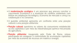  A modernização ecológica é um processo que procura conciliar o
crescimento econômico e a resolução de conflitos ambientais com
ênfase em adaptação tecnológica, economia de mercado e crença na
colaboração e no consenso.
 A questão ambiental apresenta um confronto entre uma posição
cultural e uma posição utilitarista:
 Posição cultural: questiona os valores do consumismo estabelecido
na era capitalista e por meio da industrialização químico-mecanizada
da agricultura;
 Posição utilitarista: inaugurada pelo Clube de Roma, estava
preocupada em assegurar a continuidade da acumulação capitalista
por meio da economia de recursos em matéria e energia.
 