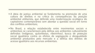  A ideia de justiça ambiental se fundamenta na promoção de uma
cultura de direitos e na crítica às consequências da posição
ambiental utilitarista, que defende uma modernização ecológica do
capitalismo contemporâneo sem abordar a questão social em torno
dos conflitos ambientais;
 No Brasil, a relação estabelecida entre movimentos sociais e
ambientais se caracterizará pela defesa aos ambientes culturalmente
definidos (indígenas, quilombolas, ribeirinhos), busca de proteção
social igualitária contra os efeitos de segregação e desigualdade
ambiental produzidos pelo mercado e a defesa dos direitos de
acesso igualitário aos recursos ambientais.
 