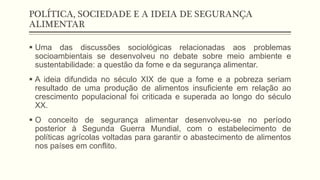 POLÍTICA, SOCIEDADE E A IDEIA DE SEGURANÇA
ALIMENTAR
 Uma das discussões sociológicas relacionadas aos problemas
socioambientais se desenvolveu no debate sobre meio ambiente e
sustentabilidade: a questão da fome e da segurança alimentar.
 A ideia difundida no século XIX de que a fome e a pobreza seriam
resultado de uma produção de alimentos insuficiente em relação ao
crescimento populacional foi criticada e superada ao longo do século
XX.
 O conceito de segurança alimentar desenvolveu-se no período
posterior à Segunda Guerra Mundial, com o estabelecimento de
políticas agrícolas voltadas para garantir o abastecimento de alimentos
nos países em conflito.
 
