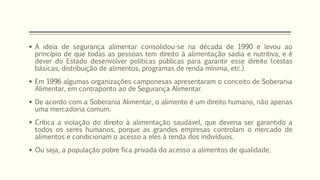  A ideia de segurança alimentar consolidou-se na década de 1990 e levou ao
princípio de que todas as pessoas tem direito à alimentação sadia e nutritiva, e é
dever do Estado desenvolver politicas públicas para garantir esse direito (cestas
básicas, distribuição de alimentos, programas de renda mínima, etc.).
 Em 1996 algumas organizações camponesas apresentaram o conceito de Soberania
Alimentar, em contraponto ao de Segurança Alimentar.
 De acordo com a Soberania Alimentar, o alimento é um direito humano, não apenas
uma mercadoria comum.
 Crítica a violação do direito à alimentação saudável, que deveria ser garantido a
todos os seres humanos, porque as grandes empresas controlam o mercado de
alimentos e condicionam o acesso a eles à renda dos indivíduos.
 Ou seja, a população pobre fica privada do acesso a alimentos de qualidade.
 