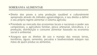 SOBERANIA ALIMENTAR
 Direito dos povos a uma produção saudável e culturalmente
apropriada através de métodos agroecológicos, e seu direito a definir
o seu próprio regime alimentar e sistema agrícola;
 Prioridade ao mercado das economias locais e nacionais e poder aos
camponeses, a agricultura familiar, pesca artesanal, silvicultura, e a
produção, distribuição e consumo alimentar baseado na economia
social e ambiental.
 Assegura que os direitos de uso e manejo das nossas terras,
territórios, águas, sementes, pecuária e biodiversidade estejam nas
mãos de quem produz os alimentos.
 
