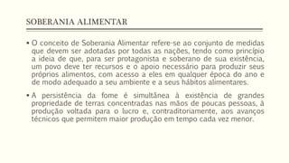 SOBERANIA ALIMENTAR
 O conceito de Soberania Alimentar refere-se ao conjunto de medidas
que devem ser adotadas por todas as nações, tendo como princípio
a ideia de que, para ser protagonista e soberano de sua existência,
um povo deve ter recursos e o apoio necessário para produzir seus
próprios alimentos, com acesso a eles em qualquer época do ano e
de modo adequado a seu ambiente e a seus hábitos alimentares.
 A persistência da fome é simultânea à existência de grandes
propriedade de terras concentradas nas mãos de poucas pessoas, à
produção voltada para o lucro e, contraditoriamente, aos avanços
técnicos que permitem maior produção em tempo cada vez menor.
 