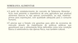 SOBERANIA ALIMENTAR
 A partir do estabelecimento do conceito de Soberania Alimentar ,
ficou mais presente a importância de uma agricultura que produza
alimentos básicos (e não apenas commodities, ou seja, matérias-
primas para exportação), com qualidade adequada para o consumo
humano.
 É preciso que o Estado crie garantias para além da economia de
mercado através da implantação de politicas públicas que
garantissem que a alimentação fosse defendida como uma condição
básica à sobrevivência não apenas física, mas também cultural.
 