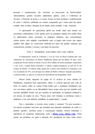 proteção e monitoramento são essenciais na preservação da biodiversidade.
Adicionalmente, grandes encontros diplomáticos globais, como a Conferência de
Toronto, o Protocolo de Kyoto e o recente Acordo de Paris permitem o estabelecimento
de metas e objetivos ambientais em comum, assegurando que a maior parte dos países
caminhe rumo ao futuro desejado de um mundo menos poluidor e mais consciente.
O agravamento do aquecimento global tem trazido ainda mais atenção aos
movimentos ambientalistas. Como grande parte da população humana tem sofrido direta
ou indiretamente efeitos associados às mudanças climáticas, uma conscientização
coletiva parece estar surgindo, especialmente entre os grupos mais jovens, que exigem
medidas mais rígidas de conservação ambiental por parte das grandes empresas que
comercializam produtos e serviços e por parte dos governos.
Texto 2: Desigualdade social também afeta o meio ambiente
O Mapeamento Anual de Cobertura e Uso da Terra do Brasil realizado pela rede
colaborativa de especialistas em biomas MapBiomas aponta que nos últimos 36 anos a área
ocupada por favelas dobrou no Brasil. Cresceu 947,2 milhões de metros quadrados. Equivalente
a três vezes a capital baiana (Salvador), 11 lisboas (capital portuguesa) ou mais de 95 mil
campos de futebol. O relatório ainda aponta que o bioma mais afetado foi o amazônico, com
um crescimento de 18%, com destaque nas cidades de Belém e Manaus. Segundo especialistas,
a situação tende a se agravar no contexto de intensificação da desigualdade social.
Marcel Fantin, integrante da equipe de 22 técnicos de áreas urbanas do
MapBiomas, responsável pelo mapeamento, afirma: “o contexto agravado pela volta da
fome, da miséria, reflete no espaço”.Fantin lembra que a população trabalhadora que
vive com baixos salários ou na informalidade busca ocupar áreas que são rejeitadas pelo
mercado imobiliário formal, seja por questões de atratividade, de legislação ambiental e,
até mesmo, em regiões de risco. “Nessas áreas você entrelaça os problemas sociais e
ambientais e cria uma dinâmica pontilhada de negatividades”, ressalta.
Para o especialista, a reversão desse cenário é estrutural. “Ter uma economia e
um sistema econômico mais justo que permitam uma adequada distribuição de renda é a
primeira questão”, diz.Outro ponto é concentração fundiária. Mesmo lembrando a
importância de programas habitacionais como o Minha Casa, Minha Vida, Fantin
aponta um problema: em geral a alocação das populações de baixa renda nesses
 