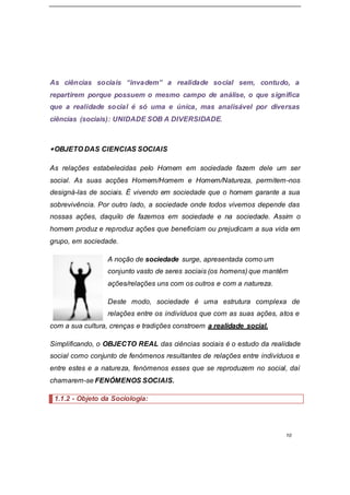 10
As ciências sociais “invadem” a realidade social sem, contudo, a
repartirem porque possuem o mesmo campo de análise, o que significa
que a realidade social é só uma e única, mas analisável por diversas
ciências (sociais): UNIDADE SOB A DIVERSIDADE.
OBJETO DAS CIENCIAS SOCIAIS
As relações estabelecidas pelo Homem em sociedade fazem dele um ser
social. As suas acções Homem/Homem e Homem/Natureza, permitem-nos
designá-las de sociais. É vivendo em sociedade que o homem garante a sua
sobrevivência. Por outro lado, a sociedade onde todos vivemos depende das
nossas ações, daquilo de fazemos em sociedade e na sociedade. Assim o
homem produz e reproduz ações que beneficiam ou prejudicam a sua vida em
grupo, em sociedade.
A noção de sociedade surge, apresentada como um
conjunto vasto de seres sociais (os homens) que mantêm
ações/relações uns com os outros e com a natureza.
Deste modo, sociedade é uma estrutura complexa de
relações entre os indivíduos que com as suas ações, atos e
com a sua cultura, crenças e tradições constroem a realidade social.
Simplificando, o OBJECTO REAL das ciências sociais é o estudo da realidade
social como conjunto de fenómenos resultantes de relações entre indivíduos e
entre estes e a natureza, fenómenos esses que se reproduzem no social, daí
chamarem-se FENÓMENOS SOCIAIS.
1.1.2 - Objeto da Sociologia:
 