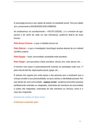 11
A sociologia procura o seu objeto de estudo na realidade social. Tem por objeto
só e unicamente a SOCIEDADE DOS HOMENS.
Ao analisarmos um acontecimento – FACTO SOCIAL ( é a maneira de agir,
pensar e de sentir de cada um dos indivíduos), podemos fazê-lo de duas
formas :
Pelo Senso Comum – o que o cidadão comum vê
Pela Ciência – o que o investigador (sociólogo) analisa através de um método
científico próprio.
Pelo Espaço – local, comunidade, sociedade onde acontece.
Pelo Tempo – em que altura o facto acontece, século, ano, mês, época, etc…
O homem mal nasce é automaticamente inserido na sociedade onde vive, 1º
pela mão da família, depois pela escola, igreja, etc…
É através dos lugares por onde passa e das pessoas que a conduzem que a
criança constrói a sua personalidade, os seus valores e identidade pessoal. Por
isso dentro de uma comunidade - espaço social - podemos encontrar pessoas
perfeitamente inseridas ou integradas, chamados de membros da comunidade
e outras não integradas, chamadas de não membros ou intrusos, como é o
caso dos imigrantes.
Exemplo de análise um facto social:
O Divórcio analisado pelo:
 