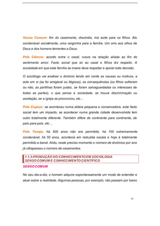 12
Senso Comum: fim do casamento, discórdia, má sorte para os filhos. Ato
condenável socialmente, uma vergonha para a família. Um erro aos olhos de
Deus e dos homens tementes a Deus.
Pela Ciência: acordo entre o casal, rutura na relação aliada ao fim do
sentimento amor. Facto social que só ao casal e filhos diz respeito. A
sociedade em que esta família se insere deve respeitar e apoiar esta decisão.
O sociólogo vai analisar o divórcio tendo em conta as causas ou motivos, a
acto em si (se foi amigável ou litigioso), as consequências (os filhos sofreram
ou não, as partilhas foram justas, se foram salvaguardadas os interesses de
todas as partes), o que pensa a sociedade, se houve discriminação ou
aceitação, se a igreja se pronunciou, etc…
Pelo Espaço: se aconteceu numa aldeia pequena e conservadora, este facto
social tem um impacto, se acontecer numa grande cidade desenvolvida tem
outro totalmente diferente. Também difere de continente para continente, de
país para país, etc…
Pelo Tempo: há 500 anos não era permitido, há 100 extremamente
condenável, há 50 anos, acontecia em reduzida escala e hoje é totalmente
permitido e banal. Aliás, neste preciso momento o número de divórcios por ano
já ultrapassou o número de casamentos.
1.1.3-PRODUÇÃO DO CONHECIMENTO EM SOCIOLOGIA
SENSO COMUM E CONHECIMENTO CIENTÍFICO
SENSO COMUM
No seu dia-a-dia, o homem adquire espontaneamente um modo de entender e
atuar sobre a realidade. Algumas pessoas, por exemplo, não passam por baixo
 