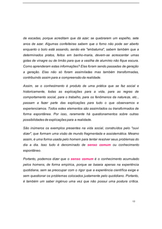 13
de escadas, porque acreditam que dá azar; se quebrarem um espelho, sete
anos de azar. Algumas confeiteiras sabem que o forno não pode ser aberto
enquanto o bolo está assando, senão ele "embatuma", sabem também que a
determinados pratos, feitos em banho-maria, devem-se acrescentar umas
gotas de vinagre ou de limão para que a vasilha de alumínio não fique escura.
Como aprenderam estas informações? Elas foram sendo passadas de geração
a geração. Elas não só foram assimiladas mas também transformadas,
contribuindo assim para a compreensão da realidade.
Assim, se o conhecimento é produto de uma prática que se faz social e
historicamente, todas as explicações para a vida, para as regras de
comportamento social, para o trabalho, para os fenômenos da natureza, etc.,
passam a fazer parte das explicações para tudo o que observamos e
experienciamos. Todos estes elementos são assimilados ou transformados de
forma espontânea. Por isso, raramente há questionamentos sobre outras
possibilidades de explicações para a realidade.
São inúmeros os exemplos presentes na vida social, construídos pelo "ouvi
dizer", que formam uma visão de mundo fragmentada e assistemática. Mesmo
assim, é uma forma usada pelo homem para tentar resolver seus problemas do
dia a dia. Isso tudo é denominado de senso comum ou conhecimento
espontâneo.
Portanto, podemos dizer que o senso comum é o conhecimento acumulado
pelos homens, de forma empírica, porque se baseia apenas na experiência
quotidiana, sem se preocupar com o rigor que a experiência científica exige e
sem questionar os problemas colocados justamente pelo quotidiano. Portanto,
é também um saber ingénuo uma vez que não possui uma postura crítica.
 