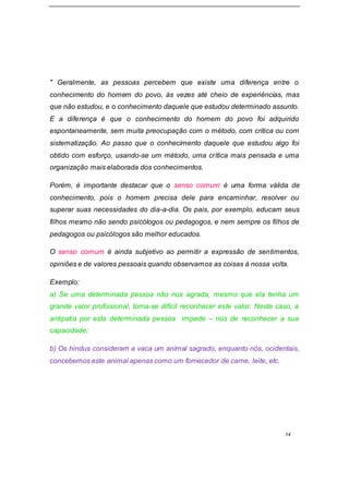 14
" Geralmente, as pessoas percebem que existe uma diferença entre o
conhecimento do homem do povo, às vezes até cheio de experiências, mas
que não estudou, e o conhecimento daquele que estudou determinado assunto.
E a diferença é que o conhecimento do homem do povo foi adquirido
espontaneamente, sem muita preocupação com o método, com crítica ou com
sistematização. Ao passo que o conhecimento daquele que estudou algo foi
obtido com esforço, usando-se um método, uma crítica mais pensada e uma
organização mais elaborada dos conhecimentos.
Porém, é importante destacar que o senso comum é uma forma válida de
conhecimento, pois o homem precisa dele para encaminhar, resolver ou
superar suas necessidades do dia-a-dia. Os pais, por exemplo, educam seus
filhos mesmo não sendo psicólogos ou pedagogos, e nem sempre os filhos de
pedagogos ou psicólogos são melhor educados.
O senso comum é ainda subjetivo ao permitir a expressão de sentimentos,
opiniões e de valores pessoais quando observamos as coisas à nossa volta.
Exemplo:
a) Se uma determinada pessoa não nos agrada, mesmo que ela tenha um
grande valor profissional, torna-se difícil reconhecer este valor. Neste caso, a
antipatia por esta determinada pessoa impede – nos de reconhecer a sua
capacidade;
b) Os hindus consideram a vaca um animal sagrado, enquanto nós, ocidentais,
concebemos este animal apenas como um fornecedor de carne, leite, etc.
 