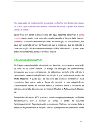 15
Por essa razão os consideramos ignorantes e ridículos, pois tendemos a julgar
os povos, que possuem uma cultura diferente da nossa, a partir dos nossos
valores e cultura.
Levando-se em conta a reflexão feita até aqui, podemos considerar o senso
comum como sendo uma visão de mundo precária e fragmentada. Mesmo
possuindo o seu valor enquanto processo de construção do conhecimento, ele
deve ser superado por um conhecimento que o incorpore, que se estenda a
uma concepção crítica e coerente e que possibilite, até mesmo, o acesso a um
saber mais elaborado, como as ciências sociais.
CONHECIMENTO CIENTÍFICO
Os Gregos, na antiguidade, através do uso da razão, procuravam a superação
do mito ou do saber comum. O avanço na produção do conhecimento,
conseguido por esses pensadores, foi estabelecer vínculo entre ciência e
pensamento sistematizado (filosofia, sociologia...), que perdurou até o início da
Idade Moderna. A partir daí, as relações dos homens tornaram-se mais
complexas bem como toda a forma de produzir a sua sobrevivência.
Gradualmente, houve um avanço técnico e científico, como a utilização da
pólvora, a invenção da imprensa, a Física de Newton, a Astronomia de Galileu,
etc.
Foi no início do século XVII, quando o mundo europeu passava por profundas
transformações, que o homem se tornou o centro da natureza
(antropocentrismo). Acompanhando o movimento histórico, ele mudou toda a
estrutura do pensamento e rompeu com as concepções de Aristóteles, ainda
 