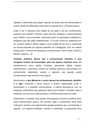 16
vigentes e defendidas pela Igreja, segundo as quais tudo era hierarquizado e
imóvel, desde as instituições e até mesmo o planeta Terra. O homem passou,
então, a ver a natureza como objeto de sua ação e de seu conhecimento,
podendo nela interferir. Portanto, podia formular hipóteses e experimentá-las
para verificar a sua veracidade, superando assim as explicações metafísicas e
teológicas que até então predominavam. O mundo imóvel foi substituído por
um universo aberto e infinito, ligado a uma unidade de leis. Era o nascimento
da ciência enquanto um objecto específico de investigação, com um método
próprio para o controle da produção do conhecimento. Assim sendo, ciência e
filosofia separam - se.
Portanto, podemos afirmar que o conhecimento científico é uma
conquista recente da humanidade, pois tem apenas trezentos anos. Ele
transformou-se numa prática constante, procurando afastar crenças
supersticiosas e ignorância, através de métodos rigorosos, para produzir um
conhecimento sistemático, preciso e objectivo que garanta prever
acontecimento e agir de forma mais segura.
Sendo assim, o que diferencia o senso comum do conhecimento científico
é o rigor. Enquanto o senso comum é acrítico, fragmentado, preso a
preconceitos e a tradições conservadoras, a ciência preocupa-se com as
pesquisas sistemáticas que produzam teorias que revelem a verdade sobre a
realidade, uma vez que a ciência produz o conhecimento a partir da razão.
Desta forma, o cientista, para realizar uma pesquisa e torná-la científica, deve
seguir determinados passos. Em primeiro lugar, o pesquisador deve estar
motivado a resolver uma determinada situação-problema que, normalmente, é
seguida , por algumas hipóteses. Usando a criatividade, o pesquisador deve
 