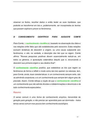 17
observar os factos, recolher dados e então testar as suas hipóteses, que
poderão se transformar em leis e, posteriormente, ser incorporadas às teorias
que possam explicar e prever os fenómenos.
O CONHECIMENTO CIENTÍFICO PARA AUGUSTE COMTE
Para Comte, o conhecimento científico é, baseado na observação dos fatos e
nas relações entre fatos que são estabelecidas pelo raciocínio. Estas relações
excluem tentativas de descobrir a origem, ou uma causa subjacente aos
fenômenos, e são, na verdade, a descrição das leis que os regem. Comte
afirma: "Nossas pesquisas positivas devem essencialmente reduzir-se, em
todos os gêneros, à apreciação sistemática daquilo que é, renunciando a
descobrir sua primeira origem e seu destino final".
O conhecimento científico positivo, que estabelece as leis que regem os
fenômenos de forma a refletir o modo como tais leis operam na natureza, tem,
para Comte, ainda, duas características: é um conhecimento sempre certo, não
se admitindo conjecturas, e é um conhecimento que sempre tem algum grau de
precisão. Assim, Comte reforça a noção de que o conhecimento científico é
um conhecimento que não admite dúvidas e indeterminações e desvincula-o de
todo conhecimento especulativo.
Resumo:
O senso comum é uma forma de conhecimento empírico, transmitida de
geração para geração, e não precisa ser aprendida para ser dominada – todos
temos senso comum mas poucos tem conhecimento sociológico.
 