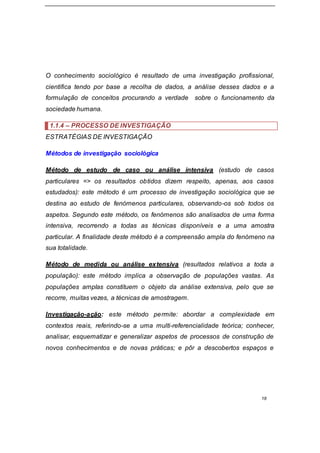 18
O conhecimento sociológico é resultado de uma investigação profissional,
cientifica tendo por base a recolha de dados, a análise desses dados e a
formulação de conceitos procurando a verdade sobre o funcionamento da
sociedade humana.
1.1.4 – PROCESSO DE INVESTIGAÇÃO
ESTRATÉGIAS DE INVESTIGAÇÃO
Métodos de investigação sociológica
Método de estudo de caso ou análise intensiva (estudo de casos
particulares => os resultados obtidos dizem respeito, apenas, aos casos
estudados): este método é um processo de investigação sociológica que se
destina ao estudo de fenómenos particulares, observando-os sob todos os
aspetos. Segundo este método, os fenómenos são analisados de uma forma
intensiva, recorrendo a todas as técnicas disponíveis e a uma amostra
particular. A finalidade deste método é a compreensão ampla do fenómeno na
sua totalidade.
Método de medida ou análise extensiva (resultados relativos a toda a
população): este método implica a observação de populações vastas. As
populações amplas constituem o objeto da análise extensiva, pelo que se
recorre, muitas vezes, a técnicas de amostragem.
Investigação-ação: este método permite: abordar a complexidade em
contextos reais, referindo-se a uma multi-referencialidade teórica; conhecer,
analisar, esquematizar e generalizar aspetos de processos de construção de
novos conhecimentos e de novas práticas; e pôr a descobertos espaços e
 