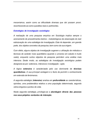 19
mecanismos, assim como as dificuldade diversas que daí possam provir,
reconhecendo-as como questões reais e pertinentes.
Estratégias de investigação sociológica
A realização de uma pesquisa empírica em Sociologia implica sempre o
acionamento de procedimentos teórico - metodológicos de observação do real:
estruturação de uma estratégia de investigação. Esta irá depender, em grande
parte, dos objetos concretos da pesquisa, bem como da sua origem.
Com efeito, alguns objetos de investigação sugerem a utilização de métodos e
técnicas de carácter mais quantitativo (quando o universo em estudo é muito
vasto), enquanto outros objectos de pesquisa permitem uma análise mais
intensiva. Deste modo, as estratégias de investigação sociológica podem
designara-se por: extensiva, intensiva e investigação - ação.
A lógica extensiva é caracterizada pelo uso dominante de técnicas
quantitativas. A sua principal vantagem é o facto de permitir o conhecimento
em extensão de fenómenos.
A segunda estratégia (intensiva) analisa em profundidade as características,
opiniões, uma problemática relativa a uma população determinada, segundo
vários ângulos e pontos de vista.
Nesta segunda estratégia, privilegia-se a abordagem directa das pessoas
nos seus próprios contextos de interação.
 