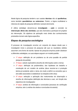 20
Nesta lógica de pesquisa tendem a ser usadas técnicas não só qualitativas,
como também quantitativas ou extensivas. Porém, a lógica multilateral e
intensiva do objeto de pesquisa definido é sempre dominante.
A última estratégia denomina-se investigação - ação e consiste na
intervenção direta dos cientistas, que são chamados a participar em projetos
de intervenção. Os objetivos de aplicação mais direta dos conhecimentos
produzidos tornam esta lógica específica.
Etapas da pesquisa sociológica
O processo de investigação envolve um conjunto de etapas desde que o
investigador inicia o processo de pesquisa até que os resultados obtidos
assumem uma forma de escrita. Apesar da pesquisa empírica poder obedecer
a diferentes estratégias, as suas etapas seguem um modelo padrão:
 1ª etapa: definição de um problema ou de uma questão de partida
(pergunta de partida);
 2ª etapa: estudo exploratório (recolha de informações sobre o tema);
 3º etapa: definição da problemática, das hipóteses de trabalho e
construção de um modelo de análise (deve recorrer-se à produção
teórica já existente sobre o tema, de modo a definir os conceitos que a
ele estão associados e estabelecer as relações entre eles);
 4ª etapa: selecção e aplicação dos instrumentos de observação e
recolha de informações (definição das técnicas a usar, em função dos
objectivos da investigação);
 5ª etapa: análise da informação e conclusões (processo de verificação
empírica, isto é, análise dos dados e conclusões do estudo)
 