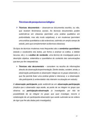 21
Técnicasde pesquisasociológica
 Técnicas documentais – observam-se documentos escritos, ou não,
que revelam fenómenos sociais. As técnicas documentais podem
subdividir-se em clássicas (permitem uma análise qualitativa em
profundidade, mas são muito subjetivas), e em modernas (permitem
uma análise quantitativa e são extensivas, cobrindo um amplo campo de
estudo, pelo que complementam as técnicas clássicas).
Os tipos de técnicas modernas mais frequentes são a semântica quantitativa
(estuda o vocabulário dos textos, por forma a analisar os estilos, a detetar
lacunas, etc.), e a análise de conteúdo, uma técnica de investigação para a
descrição objetiva, sistemática e quantitativa do conteúdo das comunicações
que tem por fim interpretá-las.
 Técnicas não documentais – consistem na recolha de informações
através da observação/experimentação. Dentro destas, existem, ainda, a
observação participante (o observador integra-se no grupo observado, o
que lhe permite fazer uma análise global e intensiva), e a observação
não participante (o entrevistador não intervém na situação em estudo).
A observação participante pode subdividir-se em observação-participação
(implica que o observador seja aceite, ao ponto de se integrar no grupo que
observa; ou participação-observação (o investigador, por não ter
possibilidade de se integrar no grupo que quer investigar, recorre à
colaboração de um participante-observador que aceite submeter-se às ordens
de rigor que lhe são dadas pelo investigador).
 