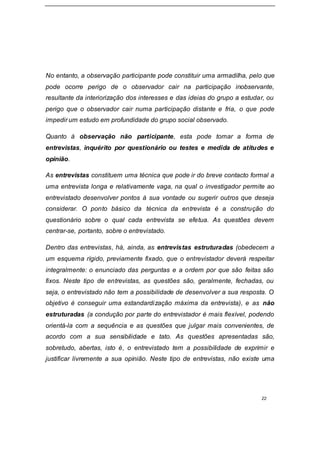 22
No entanto, a observação participante pode constituir uma armadilha, pelo que
pode ocorre perigo de o observador cair na participação inobservante,
resultante da interiorização dos interesses e das ideias do grupo a estudar, ou
perigo que o observador cair numa participação distante e fria, o que pode
impedir um estudo em profundidade do grupo social observado.
Quanto à observação não participante, esta pode tomar a forma de
entrevistas, inquérito por questionário ou testes e medida de atitudes e
opinião.
As entrevistas constituem uma técnica que pode ir do breve contacto formal a
uma entrevista longa e relativamente vaga, na qual o investigador permite ao
entrevistado desenvolver pontos à sua vontade ou sugerir outros que deseja
considerar. O ponto básico da técnica da entrevista é a construção do
questionário sobre o qual cada entrevista se efetua. As questões devem
centrar-se, portanto, sobre o entrevistado.
Dentro das entrevistas, há, ainda, as entrevistas estruturadas (obedecem a
um esquema rígido, previamente fixado, que o entrevistador deverá respeitar
integralmente: o enunciado das perguntas e a ordem por que são feitas são
fixos. Neste tipo de entrevistas, as questões são, geralmente, fechadas, ou
seja, o entrevistado não tem a possibilidade de desenvolver a sua resposta. O
objetivo é conseguir uma estandardização máxima da entrevista), e as não
estruturadas (a condução por parte do entrevistador é mais flexível, podendo
orientá-la com a sequência e as questões que julgar mais convenientes, de
acordo com a sua sensibilidade e tato. As questões apresentadas são,
sobretudo, abertas, isto é, o entrevistado tem a possibilidade de exprimir e
justificar livremente a sua opinião. Neste tipo de entrevistas, não existe uma
 