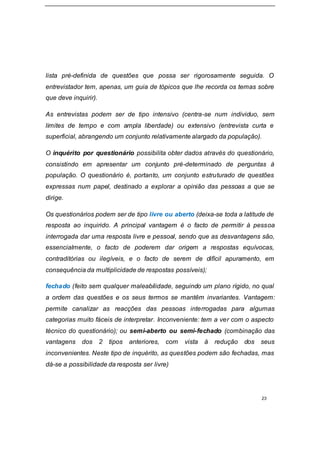 23
lista pré-definida de questões que possa ser rigorosamente seguida. O
entrevistador tem, apenas, um guia de tópicos que lhe recorda os temas sobre
que deve inquirir).
As entrevistas podem ser de tipo intensivo (centra-se num individuo, sem
limites de tempo e com ampla liberdade) ou extensivo (entrevista curta e
superficial, abrangendo um conjunto relativamente alargado da população).
O inquérito por questionário possibilita obter dados através do questionário,
consistindo em apresentar um conjunto pré-determinado de perguntas à
população. O questionário é, portanto, um conjunto estruturado de questões
expressas num papel, destinado a explorar a opinião das pessoas a que se
dirige.
Os questionários podem ser de tipo livre ou aberto (deixa-se toda a latitude de
resposta ao inquirido. A principal vantagem é o facto de permitir à pessoa
interrogada dar uma resposta livre e pessoal, sendo que as desvantagens são,
essencialmente, o facto de poderem dar origem a respostas equívocas,
contraditórias ou ilegíveis, e o facto de serem de difícil apuramento, em
consequência da multiplicidade de respostas possíveis);
fechado (feito sem qualquer maleabilidade, seguindo um plano rígido, no qual
a ordem das questões e os seus termos se mantêm invariantes. Vantagem:
permite canalizar as reacções das pessoas interrogadas para algumas
categorias muito fáceis de interpretar. Inconveniente: tem a ver com o aspecto
técnico do questionário); ou semi-aberto ou semi-fechado (combinação das
vantagens dos 2 tipos anteriores, com vista à redução dos seus
inconvenientes. Neste tipo de inquérito, as questões podem são fechadas, mas
dá-se a possibilidade da resposta ser livre)
 