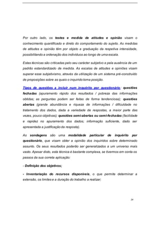 24
Por outro lado, os testes e medida de atitudes e opinião visam o
conhecimento quantificado e direto do comportamento do sujeito. As medidas
de atitudes e opinião têm por objeto a graduação da respetiva intensidade,
possibilitando a ordenação dos indivíduos ao longo de uma escala.
Estas técnicas são criticadas pelo seu carácter subjetivo e pela ausência de um
padrão estandardizado de medida. As escalas de atitudes e opiniões visam
superar esse subjetivismo, através da utilização de um sistema pré-construído
de proposições sobre as quais o inquirido toma posição.
Tipos de questões a incluir num inquérito por questionário: questões
fechadas (apuramento rápido dos resultados / pobreza das informações
obtidas; as perguntas podem ser feitas de forma tendenciosa); questões
abertas (grande abundância e riqueza de informações / dificuldade no
tratamento dos dados, dada a variedade de respostas, a maior parte das
vezes, pouco objetivas); questões semi-abertas ou semi-fechadas (facilidade
e rapidez no apuramento dos dados; informação suficiente, dado ser
apresentada a justificação da resposta).
As sondagens são uma modalidade particular de inquérito por
questionário, que visam obter a opinião dos inquiridos sobre determinado
assunto. Os seus resultados poderão ser generalizados a um universo mais
vasto. Apesar disto, esta técnica é bastante complexa, se tivermos em conta os
passos da sua correta aplicação:
- Definição dos objetivos;
- Inventariação do recursos disponíveis, o que permite determinar a
extensão, os limites e a duração do trabalho a realizar;
 