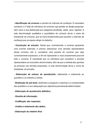 25
- Identificação do universo e escolha do intervalo de confiança. É necessário
conhecer o nº total de indivíduos do universo cuja opinião se deseja pesquisar,
bem como a sua distribuição por categorias (profissão, idade, sexo, regiões). A
esta discriminação qualitativa e quantitativa do universo dá-se o nome de
breakdown do universo, que se torna fundamental para escolher o intervalo de
confiança que se espera atingir no trabalho;
- Construção da amostra. Sendo que, normalmente, o universo apresenta
uma enorme extensão, é preciso seleccionar uma amostra representativa
desse universo, isto é, considerar uma parcela do universo que seja
numericamente expressiva, a fim de representar o mais exactamente possível
todo o universo. É importante que os indivíduos que compõem a amostra
representativa se encontrem discriminados, afim de que a colheita das opiniões
se processe nas devidas proporções. A esta discriminação dá-se o nome de
breakdown da amostra;
- Elaboração do esboço do questionário, elaborando e ordenando as
questões e os métodos a utilizar;
- Realização do pré-teste, destinado a assegurar a natureza e a complexidade
das questões e a sua adequação aos objectivos previamente determinados;
- Elaboração do questionário definitivo;
- Recolha da informação;
- Codificação das respostas;
- Análise e tratamento dos dados;
- Elaboração do relatório final.
 