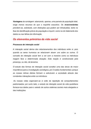 26
Vantagens da sondagem: abarcando, apenas, uma parcela da população total,
exige menos recursos do que o inquérito exaustivo. Os inconvenientes
prendem-se, sobretudo, com distorções que podem ser introduzidas, tanto na
fase de identificação prévia da população a inquirir, como na do tratamento dos
dados ou nas falhas de informação.
Os elementos primários da vida social
Processos de interação social
A interação social deriva dos relacionamentos dos indivíduos entre si, pois
quando os seres humanos se relacionam atuam uns sobre os outros. O
conceito de interação social tem a ver com a maneira como os indivíduos
reagem face a determinada situação. Esta reação é condicionada pela
presença, ou não, de terceiros.
O estudo das formas de interação social constitui uma das áreas de maior
importância para a investigação sociológica, por 2 razões fundamentais: porque
as nossas rotinas diárias formam e estruturam a sociedade através das
constantes interações entre os indivíduos.
As nossas vidas organizam-se à volta da repetição de comportamentos
padronizados; por outro lado, o estudo da interação social da vida quotidiana
fornece-nos dados para o estudo de outros sistemas sociais mais alargados e
das instituições.
 
