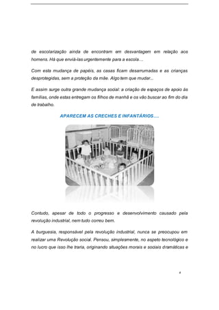 4
de escolarização ainda de encontram em desvantagem em relação aos
homens. Há que enviá-las urgentemente para a escola…
Com esta mudança de papéis, as casas ficam desarrumadas e as crianças
desprotegidas, sem a proteção da mãe. Algo tem que mudar...
E assim surge outra grande mudança social: a criação de espaços de apoio às
famílias, onde estas entregam os filhos de manhã e os vão buscar ao fim do dia
de trabalho.
APARECEM AS CRECHES E INFANTÁRIOS….
Contudo, apesar de todo o progresso e desenvolvimento causado pela
revolução industrial, nem tudo correu bem.
A burguesia, responsável pela revolução industrial, nunca se preocupou em
realizar uma Revolução social. Pensou, simplesmente, no aspeto tecnológico e
no lucro que isso lhe traria, originando situações morais e sociais dramáticas e
 