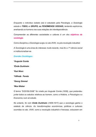 6
Enquanto o indivíduo isolado (só) é estudado pela Psicologia, a Sociologia
estuda o TODO, o GRUPO, os FENÓMENOS SOCIAIS, tentando explicá-los,
analisando os homens nas suas relações de interdependência.
Compreender as diferentes sociedades e culturas é um dos objetivos da
sociologia.
Como disciplina, a Sociologia surgiu no séc.XVIII, no pós revolução industrial.
A Sociologia é uma área de interesse muito recente, mas foi a 1ª ciência social
a institucionalizar-se.
Grandes Sociólogos:
*Auguste Comte
*Émile Durkheim
*Karl Marx
*Vilfredo Pareto
*Georg Simmel
*Max Weber
O termo “SOCIOLOGIE” foi criado por Auguste Comte (1838), que pretendeu
juntar todos os estudos relativos ao homem, como a História, a Psicologia e a
Economia, num só estudo.
No entanto, foi com Emile Durkheim (1858-1917) que a sociologia ganha o
estatuto de ciência. As transformações económicas, políticas e culturais
ocorridas no séc. XVIII, como a revolução industrial e francesa, colocaram em
 