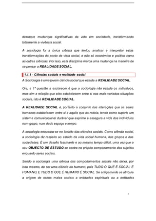 7
destaque mudanças significativas da vida em sociedade, transformando
totalmente a vivência social.
A sociologia foi a única ciência que tentou analisar e interpretar estas
transformações do ponto de vista social, e não só económico e político como
as outras ciências. Por isso, esta disciplina marca uma mudança na maneira de
se pensar a REALIDADE SOCIAL.
1.1.1 - Ciências sociais e realidade social
A Sociologia é uma jovem ciência social que estuda a REALIDADE SOCIAL.
Ora, a 1ª questão a esclarecer é que a sociologia não estuda os indivíduos,
mas sim a relação que eles estabelecem entre si nas mais variadas situações
sociais, isto é REALIDADE SOCIAL.
A REALIDADE SOCIAL é, portanto o conjunto das interações que os seres
humanos estabelecem entre si e aquilo que os rodeia, tendo como suporte um
sistema comunicacional durável que exprime e assegura a vida dos indivíduos
num grupo, num dado espaço e tempo.
A sociologia enquadra-se no âmbito das ciências sociais. Como ciência social,
a sociologia diz respeito ao estudo da vida social humana, dos grupos e das
sociedades. É um desafio fascinante e ao mesmo tempo difícil, uma vez que o
seu OBJECTO DE ESTUDO se centra no próprio comportamento dos sujeitos
enquanto seres sociais.
Sendo a sociologia uma ciência dos comportamentos sociais não deixa, por
isso mesmo, de ser uma ciência do humano, pois TUDO O QUE É SOCIAL É
HUMANO, E TUDO O QUE É HUMANO É SOCIAL. Se antigamente se atribuía
a origem de certos males sociais a entidades espirituais ou a entidades
 
