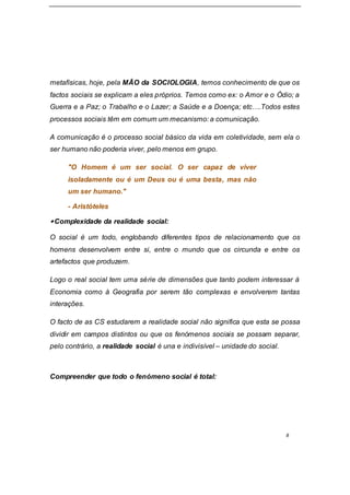 8
metafísicas, hoje, pela MÃO da SOCIOLOGIA, temos conhecimento de que os
factos sociais se explicam a eles próprios. Temos como ex: o Amor e o Ódio; a
Guerra e a Paz; o Trabalho e o Lazer; a Saúde e a Doença; etc….Todos estes
processos sociais têm em comum um mecanismo: a comunicação.
A comunicação é o processo social básico da vida em coletividade, sem ela o
ser humano não poderia viver, pelo menos em grupo.
"O Homem é um ser social. O ser capaz de viver
isoladamente ou é um Deus ou é uma besta, mas não
um ser humano."
- Aristóteles
Complexidade da realidade social:
O social é um todo, englobando diferentes tipos de relacionamento que os
homens desenvolvem entre si, entre o mundo que os circunda e entre os
artefactos que produzem.
Logo o real social tem uma série de dimensões que tanto podem interessar à
Economia como à Geografia por serem tão complexas e envolverem tantas
interações.
O facto de as CS estudarem a realidade social não significa que esta se possa
dividir em campos distintos ou que os fenómenos sociais se possam separar,
pelo contrário, a realidade social é una e indivisível – unidade do social.
Compreender que todo o fenómeno social é total:
 