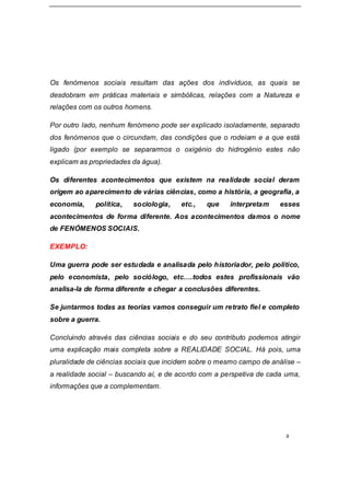 9
Os fenómenos sociais resultam das ações dos indivíduos, as quais se
desdobram em práticas materiais e simbólicas, relações com a Natureza e
relações com os outros homens.
Por outro lado, nenhum fenómeno pode ser explicado isoladamente, separado
dos fenómenos que o circundam, das condições que o rodeiam e a que está
ligado (por exemplo se separarmos o oxigénio do hidrogénio estes não
explicam as propriedades da água).
Os diferentes acontecimentos que existem na realidade social deram
origem ao aparecimento de várias ciências, como a história, a geografia, a
economia, política, sociologia, etc., que interpretam esses
acontecimentos de forma diferente. Aos acontecimentos damos o nome
de FENÓMENOS SOCIAIS.
EXEMPLO:
Uma guerra pode ser estudada e analisada pelo historiador, pelo político,
pelo economista, pelo sociólogo, etc….todos estes profissionais vão
analisa-la de forma diferente e chegar a conclusões diferentes.
Se juntarmos todas as teorias vamos conseguir um retrato fiel e completo
sobre a guerra.
Concluindo através das ciências sociais e do seu contributo podemos atingir
uma explicação mais completa sobre a REALIDADE SOCIAL. Há pois, uma
pluralidade de ciências sociais que incidem sobre o mesmo campo de análise –
a realidade social – buscando aí, e de acordo com a perspetiva de cada uma,
informações que a complementam.
 