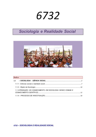 6732
Sociologia e Realidade Social
Índice
1.1 – SOCIOLOGIA - CIÊNCIA SOCIAL..................................................................................................2
1.1.1 - Ciências sociais e realidade social ....................................................................................................7
1.1.2 - Objeto da Sociologia:...........................................................................................................................10
1.1.3-PRODUÇÃO DO CONHECIMENTO EM SOCIOLOGIA SENSO COMUM E
CONHECIMENTO CIENTÍFICO....................................................................................................................12
1.1.4 – PROCESSO DE INVESTIGAÇÃO.................................................................................................18
6732 – SOCIOLOGIA E REALIDADE SOCIAL
 