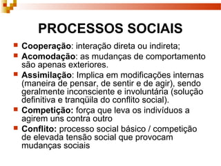 PROCESSOS SOCIAIS
 Cooperação: interação direta ou indireta;
 Acomodação: as mudanças de comportamento
são apenas exteriores.
 Assimilação: Implica em modificações internas
(maneira de pensar, de sentir e de agir), sendo
geralmente inconsciente e involuntária (solução
definitiva e tranqüila do conflito social).
 Competição: força que leva os indivíduos a
agirem uns contra outro
 Conflito: processo social básico / competição
de elevada tensão social que provocam
mudanças sociais
 