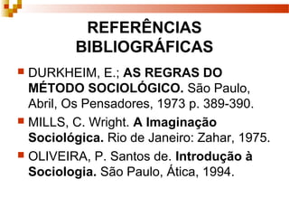 REFERÊNCIAS
BIBLIOGRÁFICAS
 DURKHEIM, E.; AS REGRAS DO
MÉTODO SOCIOLÓGICO. São Paulo,
Abril, Os Pensadores, 1973 p. 389-390.
 MILLS, C. Wright. A Imaginação
Sociológica. Rio de Janeiro: Zahar, 1975.
 OLIVEIRA, P. Santos de. Introdução à
Sociologia. São Paulo, Ática, 1994.
 