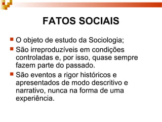FATOS SOCIAIS
 O objeto de estudo da Sociologia;
 São irreproduzíveis em condições
controladas e, por isso, quase sempre
fazem parte do passado.
 São eventos a rigor históricos e
apresentados de modo descritivo e
narrativo, nunca na forma de uma
experiência.
 