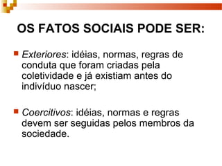 OS FATOS SOCIAIS PODE SER:
 Exteriores: idéias, normas, regras de
conduta que foram criadas pela
coletividade e já existiam antes do
indivíduo nascer;
 Coercitivos: idéias, normas e regras
devem ser seguidas pelos membros da
sociedade.
 