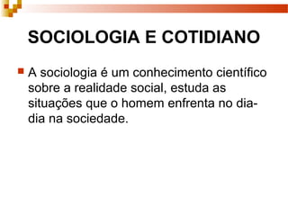 SOCIOLOGIA E COTIDIANO
 A sociologia é um conhecimento científico
sobre a realidade social, estuda as
situações que o homem enfrenta no dia-
dia na sociedade.
 